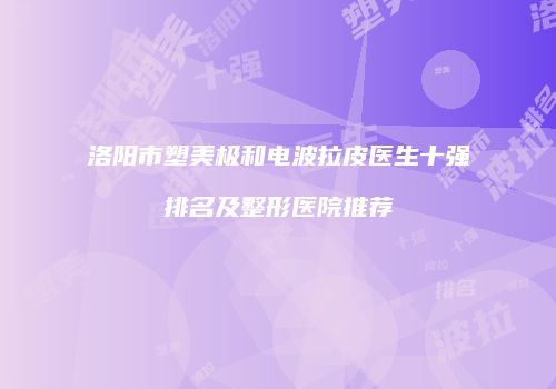 洛阳市塑美极和电波拉皮医生十强排名及整形医院推荐