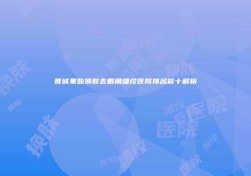 晋城果酸换肤去眼角细纹医院排名前十解析