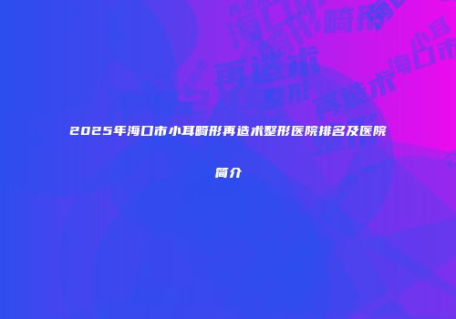 2025年海口市小耳畸形再造术整形医院排名及医院简介