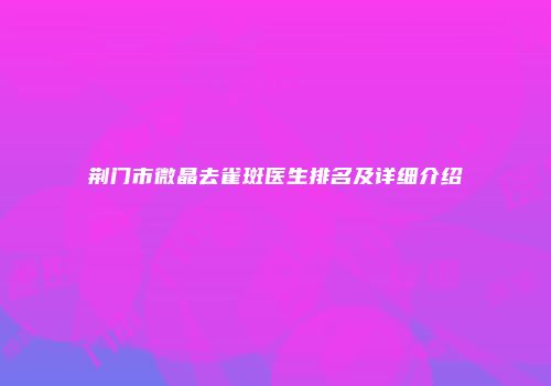 荆门市微晶去雀斑医生排名及详细介绍