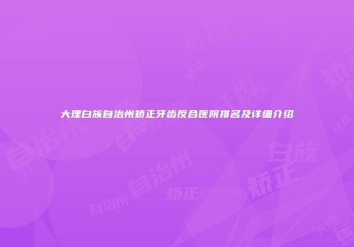 大理白族自治州矫正牙齿反合医院排名及详细介绍