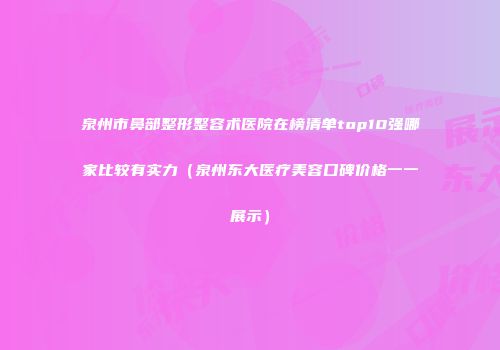 泉州市鼻部整形整容术医院在榜清单top10强哪家比较有实力（泉州东大医疗美容口碑价格一一展示）