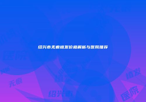 绍兴市无痕植发价格解析与医院推荐