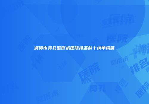 湘潭市鼻孔整形术医院排名前十榜单揭晓