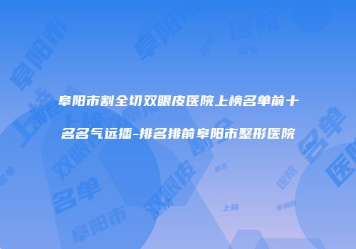 阜阳市割全切双眼皮医院上榜名单前十名名气远播-排名排前阜阳市整形医院