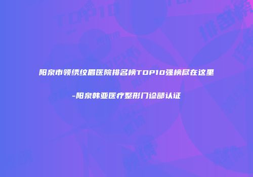 阳泉市领绣纹眉医院排名榜TOP10强榜尽在这里-阳泉韩亚医疗整形门诊部认证