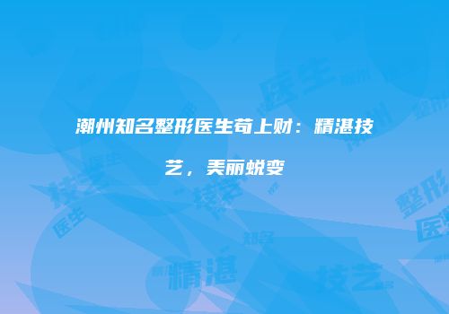 潮州知名整形医生苟上财：精湛技艺，美丽蜕变