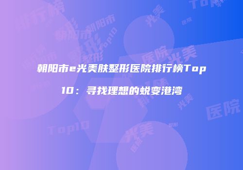 朝阳市e光美肤整形医院排行榜Top10：寻找理想的蜕变港湾