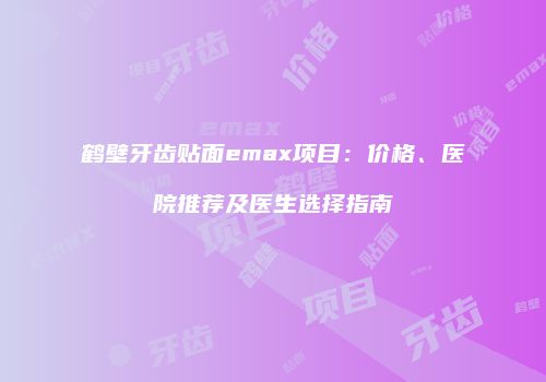 鹤壁牙齿贴面emax项目：价格、医院推荐及医生选择指南