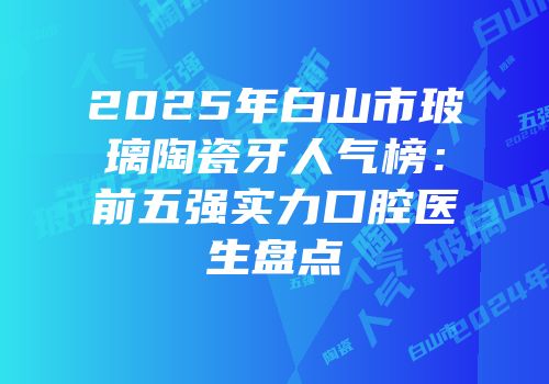 2025年白山市玻璃陶瓷牙人气榜：前五强实力口腔医生盘点