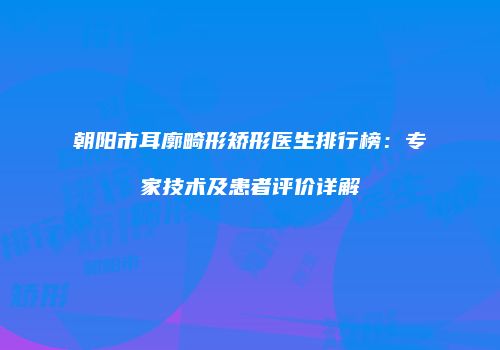 朝阳市耳廓畸形矫形医生排行榜：专家技术及患者评价详解