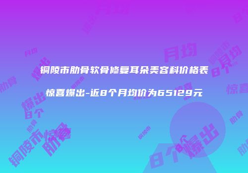 铜陵市肋骨软骨修复耳朵美容科价格表惊喜爆出-近8个月均价为65129元