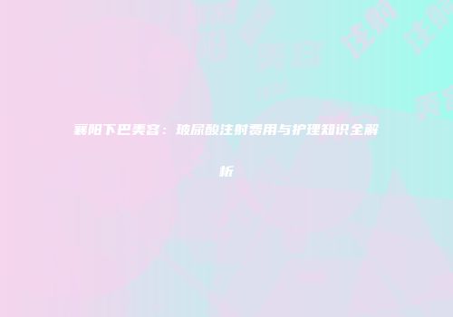 襄阳下巴美容：玻尿酸注射费用与护理知识全解析