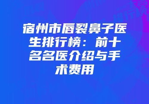 宿州市唇裂鼻子医生排行榜：前十名名医介绍与手术费用