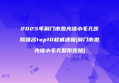 2025年荆门市激光缩小毛孔医院排名top10权威速报(荆门市激光缩小毛孔整形医院)