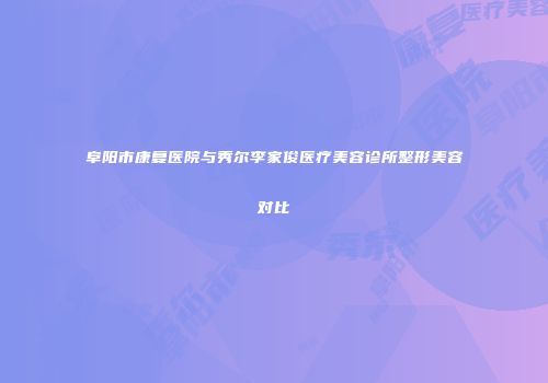 阜阳市康复医院与秀尔李家俊医疗美容诊所整形美容对比