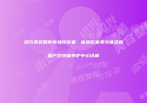 绍兴美容整形市场佼佼者：诸暨欧莱美与维多利亚产后恢复养护中心详解