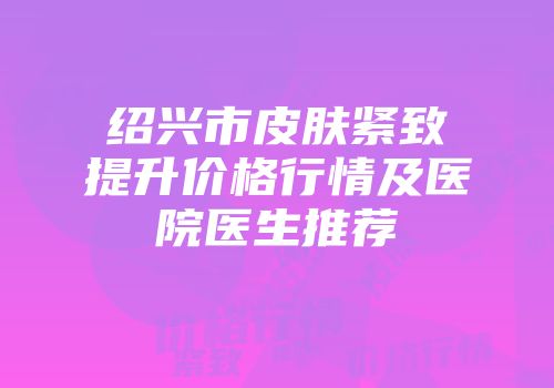 绍兴市皮肤紧致提升价格行情及医院医生推荐
