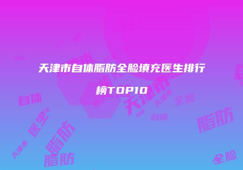 天津市自体脂肪全脸填充医生排行榜TOP10
