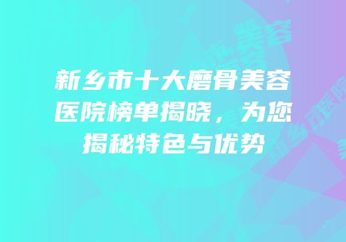 新乡市十大磨骨美容医院榜单揭晓，为您揭秘特色与优势