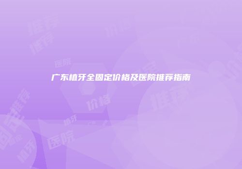 广东植牙全固定价格及医院推荐指南