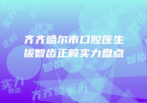 齐齐哈尔市口腔医生拔智齿正畸实力盘点