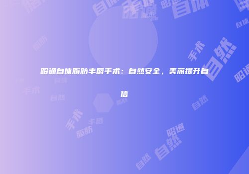 昭通自体脂肪丰唇手术：自然安全，美丽提升自信