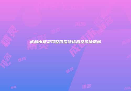成都市精灵耳整形医院排名及风险解析