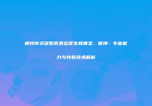 柳州市资深整形美容医生和黄宝、熊坤：专业能力与特色技术解析