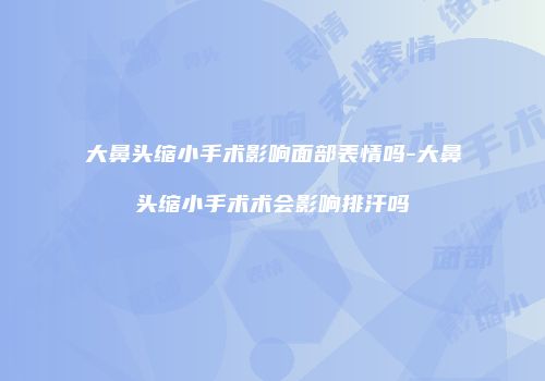 大鼻头缩小手术影响面部表情吗-大鼻头缩小手术术会影响排汗吗
