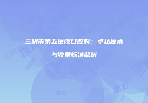 三明市第五医院口腔科：卓越医术与收费标准解析