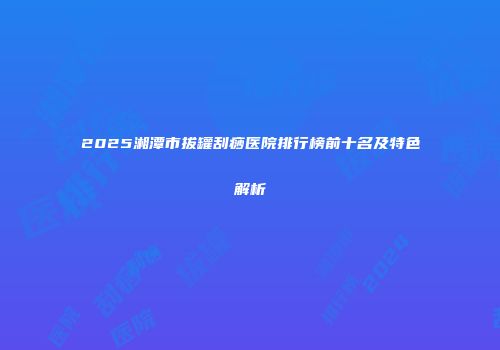 2025湘潭市拔罐刮痧医院排行榜前十名及特色解析