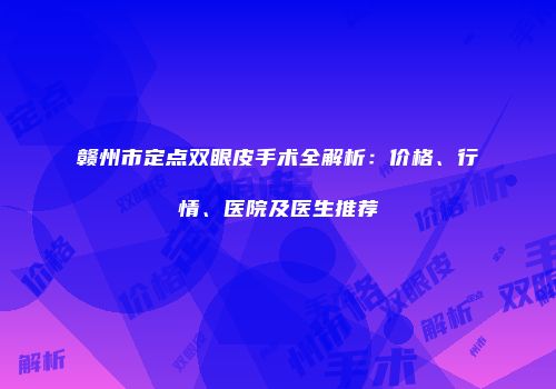 赣州市定点双眼皮手术全解析：价格、行情、医院及医生推荐
