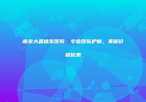 南京大麦植发医院：专业团队护航，美丽价格优惠