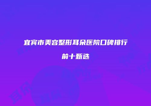 宜宾市美容整形耳朵医院口碑排行前十甄选