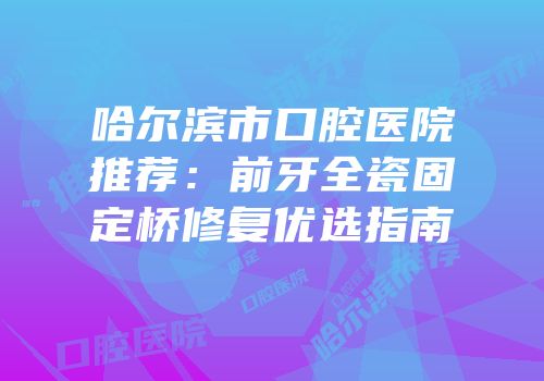 哈尔滨市口腔医院推荐：前牙全瓷固定桥修复优选指南
