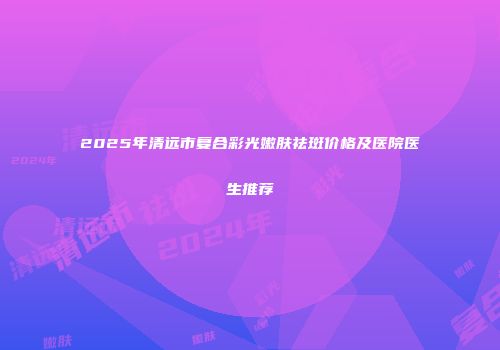 2025年清远市复合彩光嫩肤祛斑价格及医院医生推荐