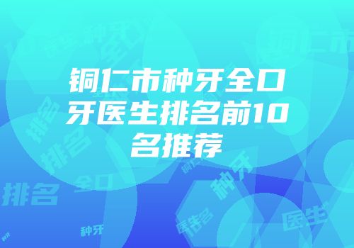 铜仁市种牙全口牙医生排名前10名推荐