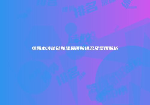 绵阳市液体硅胶隆鼻医院排名及费用解析