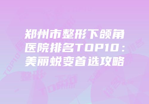 郑州市整形下颌角医院排名TOP10：美丽蜕变首选攻略