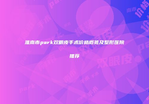 淮南市park双眼皮手术价格概览及整形医院推荐