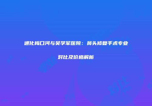 通化梅口河与吴学军医院：鼻头修复手术专业对比及价格解析