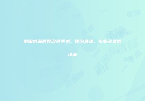 莆田市嘴唇厚改薄手术：医院选择、价格及案例详解