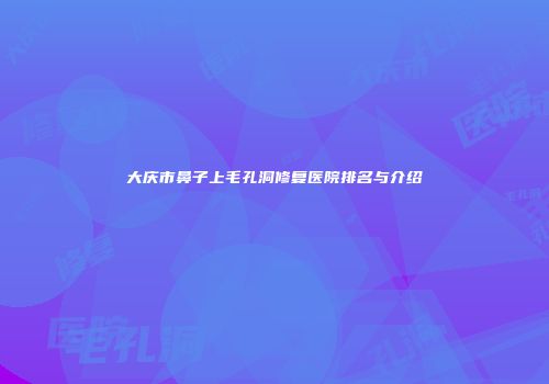 大庆市鼻子上毛孔洞修复医院排名与介绍