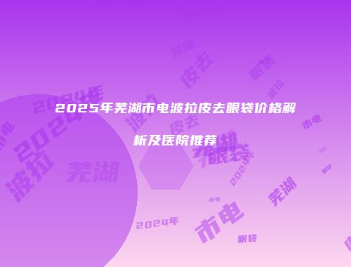 2025年芜湖市电波拉皮去眼袋价格解析及医院推荐