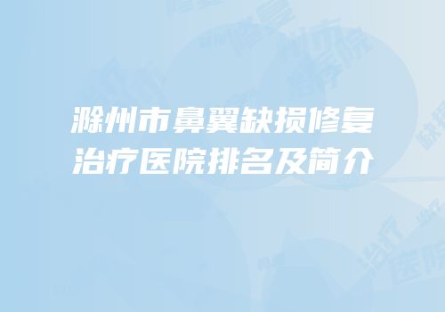 滁州市鼻翼缺损修复治疗医院排名及简介