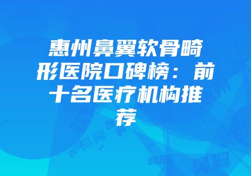 惠州鼻翼软骨畸形医院口碑榜：前十名医疗机构推荐