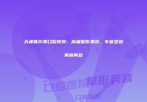 天津雅尔美口腔医院：高端整形美容，专业塑造美丽笑容