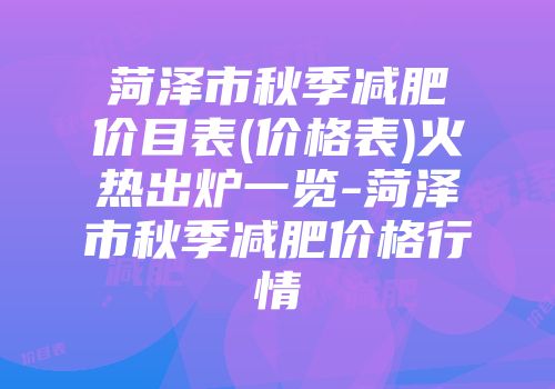 菏泽市秋季减肥价目表(价格表)火热出炉一览-菏泽市秋季减肥价格行情