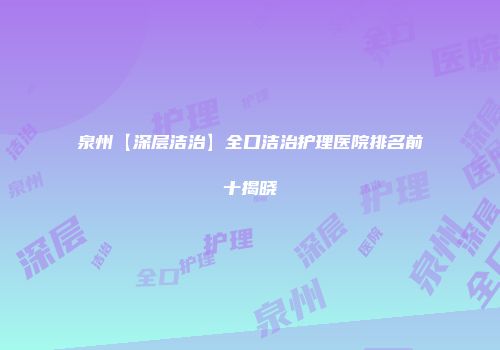 泉州【深层洁治】全口洁治护理医院排名前十揭晓